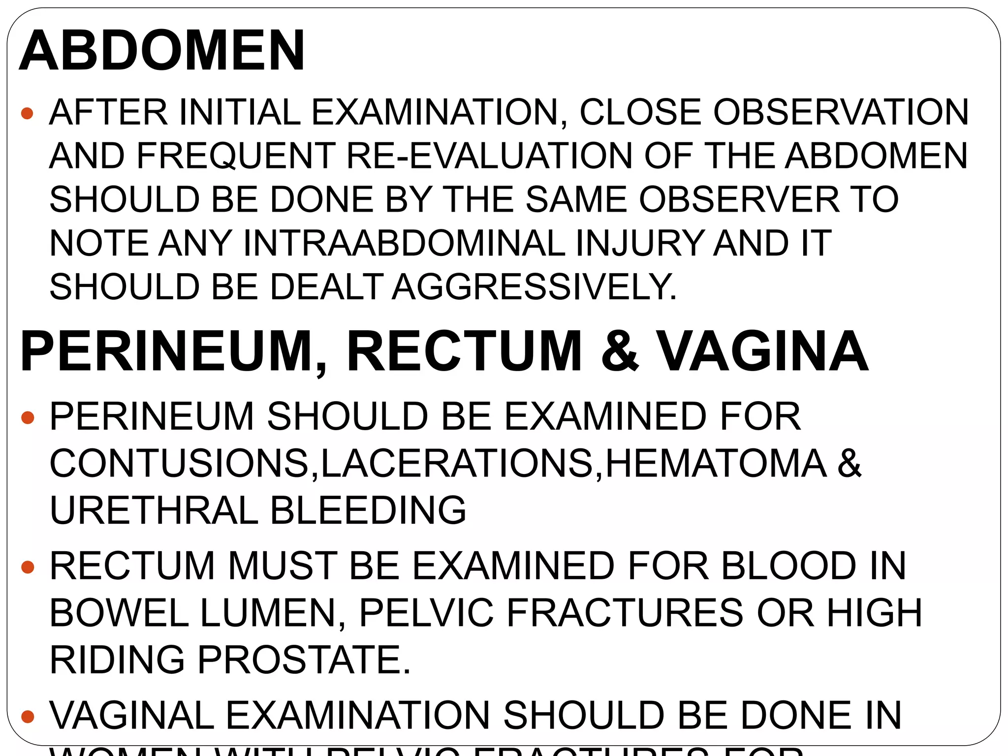 ABDOMEN
 AFTER INITIAL EXAMINATION, CLOSE OBSERVATION
AND FREQUENT RE-EVALUATION OF THE ABDOMEN
SHOULD BE DONE BY THE SAME OBSERVER TO
NOTE ANY INTRAABDOMINAL INJURY AND IT
SHOULD BE DEALT AGGRESSIVELY.
PERINEUM, RECTUM & VAGINA
 PERINEUM SHOULD BE EXAMINED FOR
CONTUSIONS,LACERATIONS,HEMATOMA &
URETHRAL BLEEDING
 RECTUM MUST BE EXAMINED FOR BLOOD IN
BOWEL LUMEN, PELVIC FRACTURES OR HIGH
RIDING PROSTATE.
 VAGINAL EXAMINATION SHOULD BE DONE IN
 