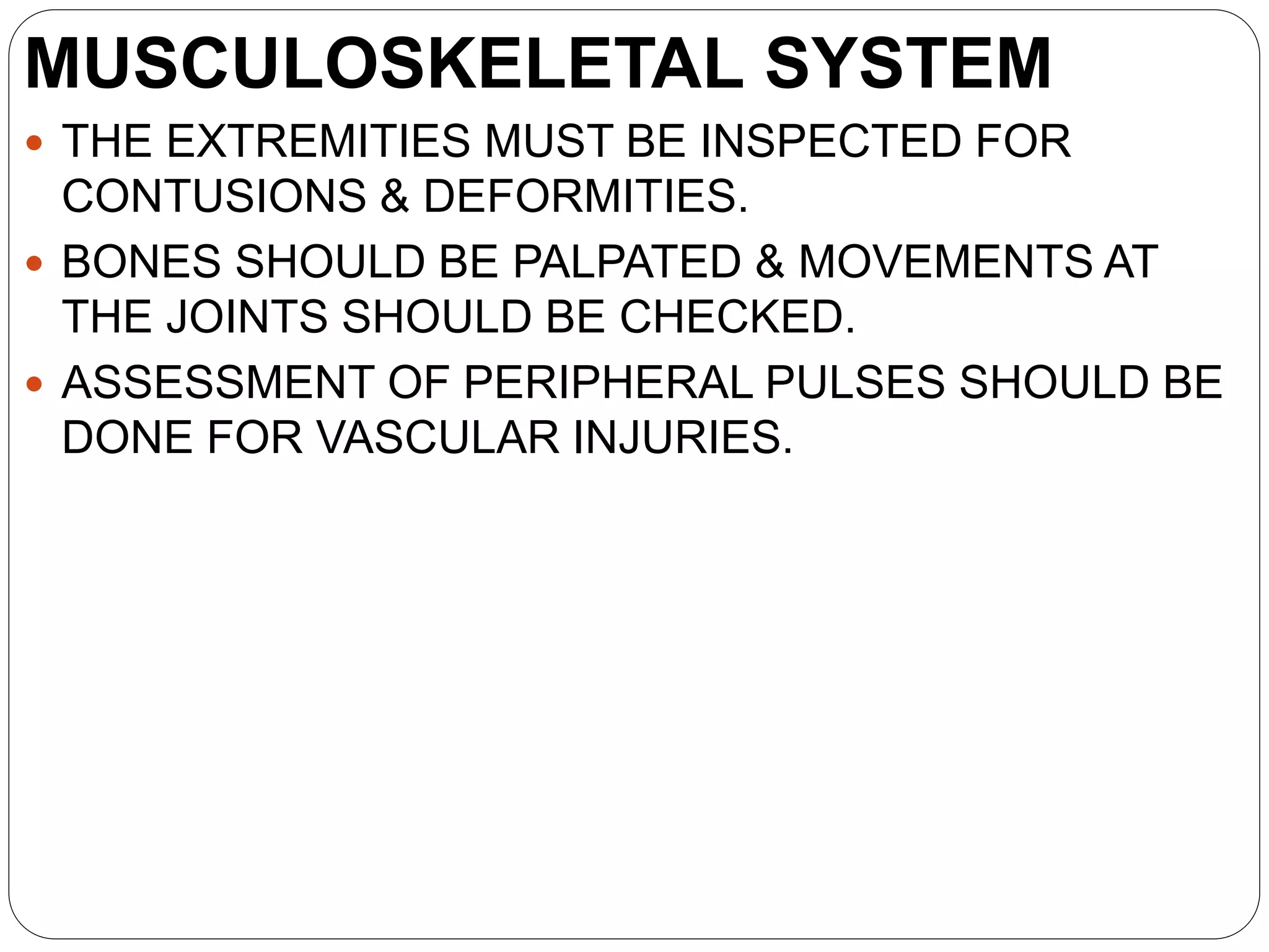 MUSCULOSKELETAL SYSTEM
 THE EXTREMITIES MUST BE INSPECTED FOR
CONTUSIONS & DEFORMITIES.
 BONES SHOULD BE PALPATED & MOVEMENTS AT
THE JOINTS SHOULD BE CHECKED.
 ASSESSMENT OF PERIPHERAL PULSES SHOULD BE
DONE FOR VASCULAR INJURIES.
 