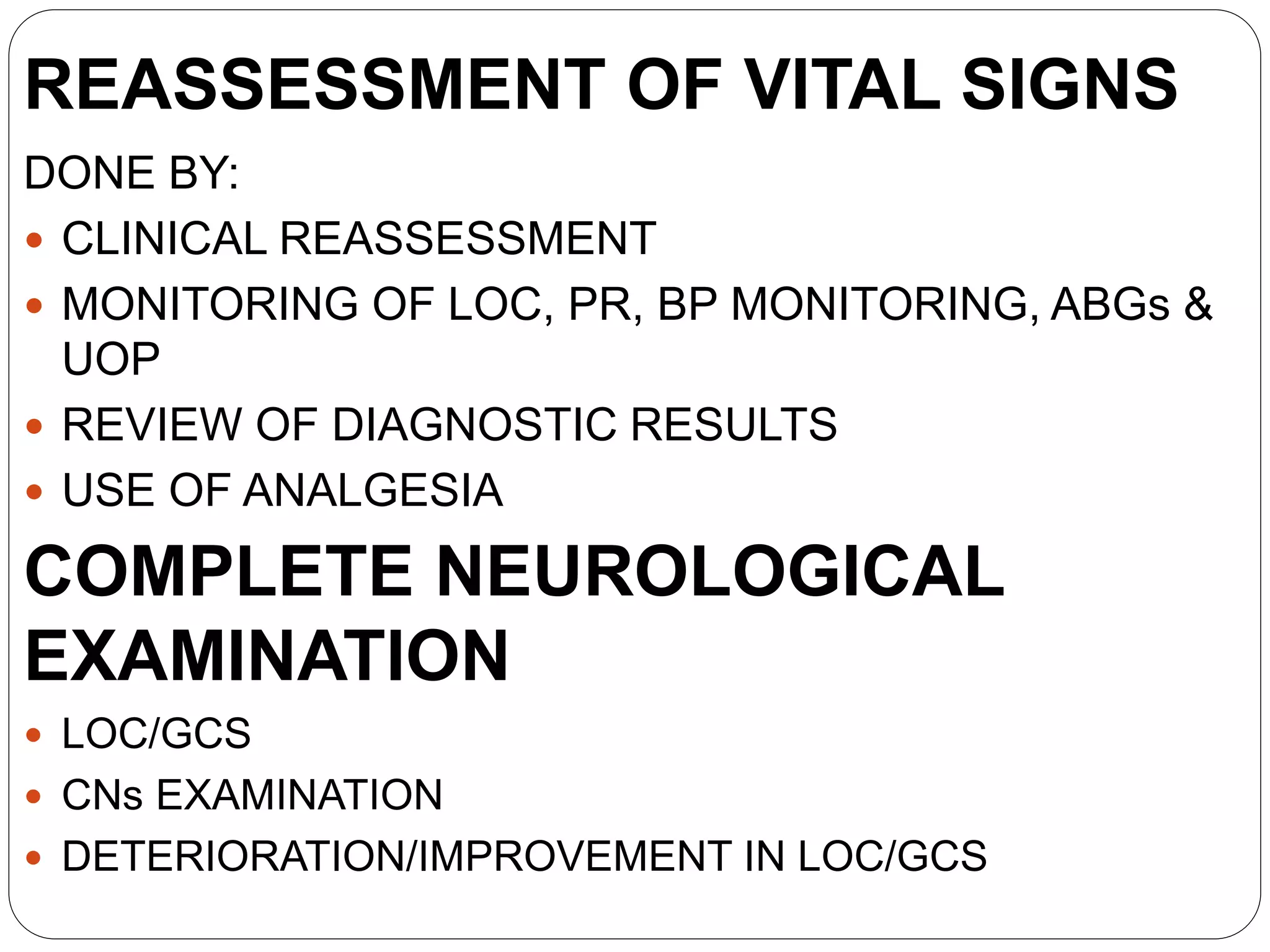 REASSESSMENT OF VITAL SIGNS
DONE BY:
 CLINICAL REASSESSMENT
 MONITORING OF LOC, PR, BP MONITORING, ABGs &
UOP
 REVIEW OF DIAGNOSTIC RESULTS
 USE OF ANALGESIA
COMPLETE NEUROLOGICAL
EXAMINATION
 LOC/GCS
 CNs EXAMINATION
 DETERIORATION/IMPROVEMENT IN LOC/GCS
 