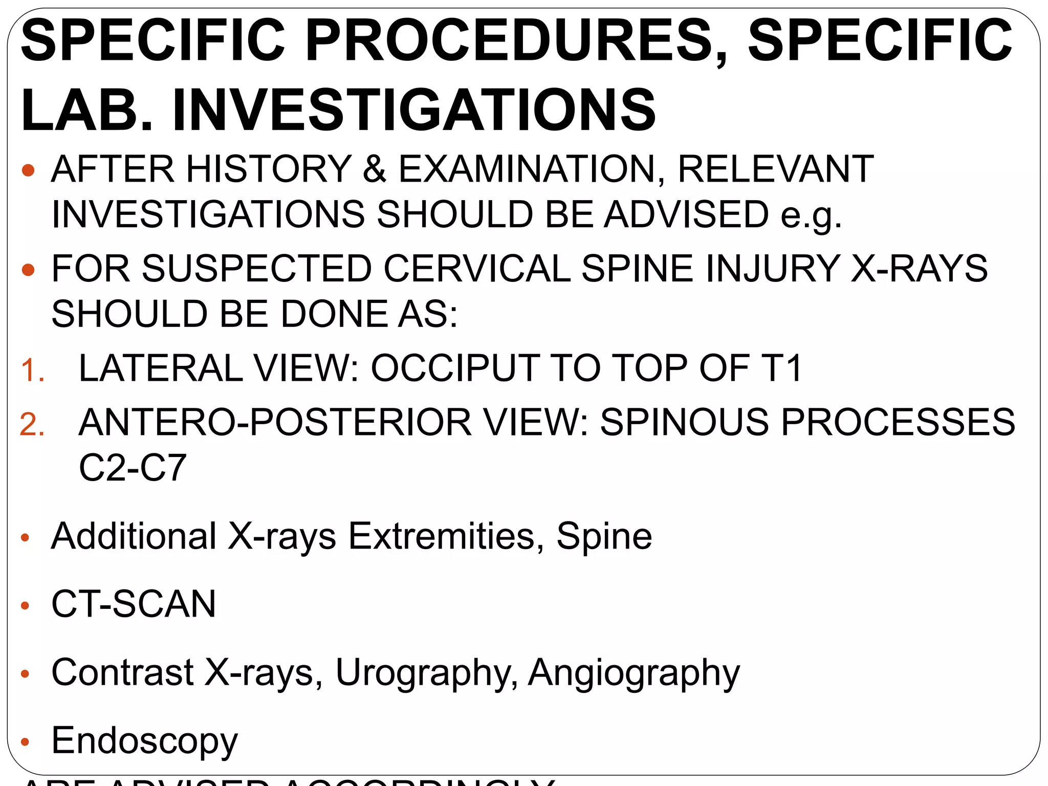 SPECIFIC PROCEDURES, SPECIFIC
LAB. INVESTIGATIONS
 AFTER HISTORY & EXAMINATION, RELEVANT
INVESTIGATIONS SHOULD BE ADVISED e.g.
 FOR SUSPECTED CERVICAL SPINE INJURY X-RAYS
SHOULD BE DONE AS:
1. LATERAL VIEW: OCCIPUT TO TOP OF T1
2. ANTERO-POSTERIOR VIEW: SPINOUS PROCESSES
C2-C7
• Additional X-rays Extremities, Spine
• CT-SCAN
• Contrast X-rays, Urography, Angiography
• Endoscopy
 