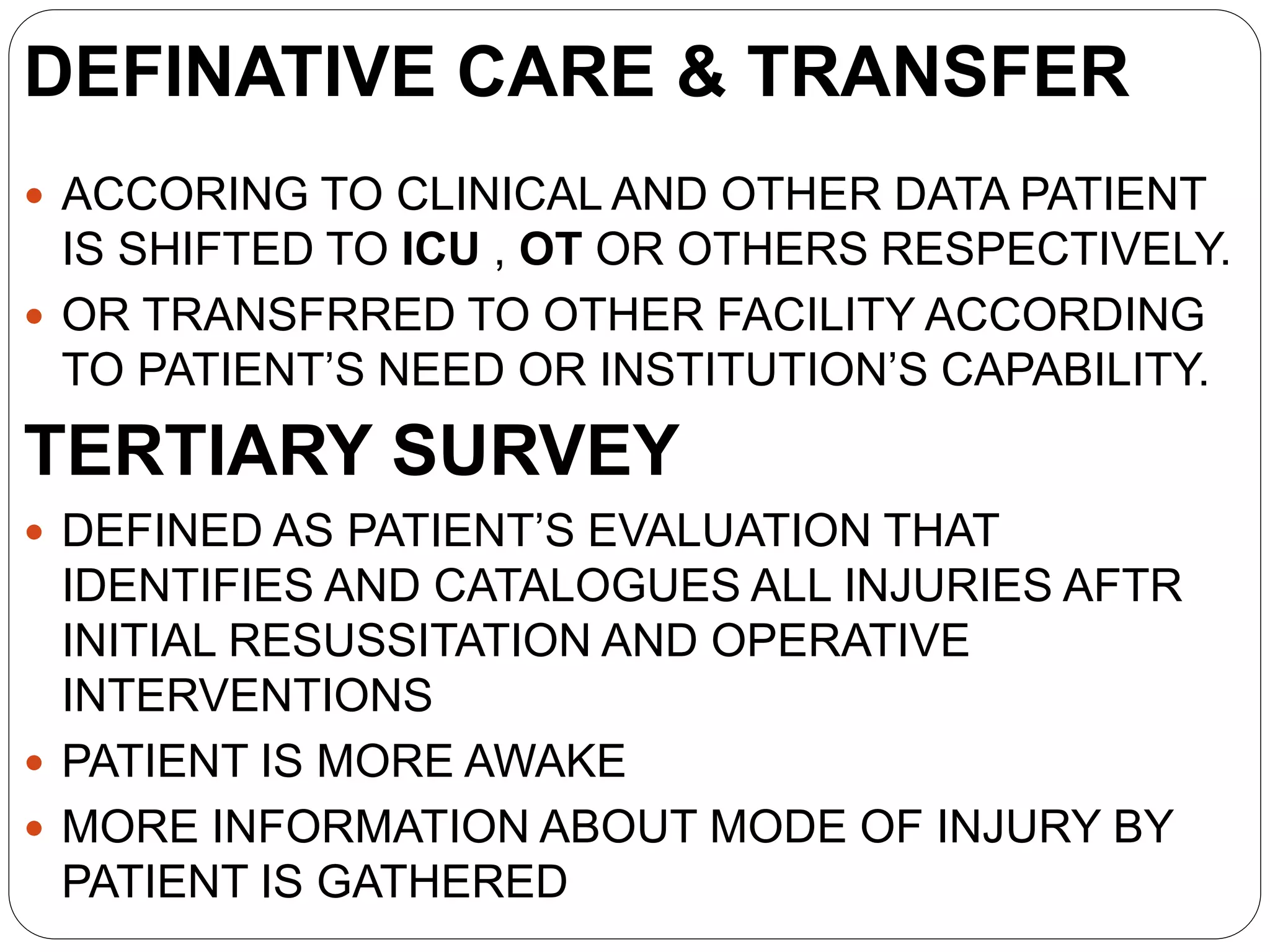 DEFINATIVE CARE & TRANSFER
 ACCORING TO CLINICAL AND OTHER DATA PATIENT
IS SHIFTED TO ICU , OT OR OTHERS RESPECTIVELY.
 OR TRANSFRRED TO OTHER FACILITY ACCORDING
TO PATIENT’S NEED OR INSTITUTION’S CAPABILITY.
TERTIARY SURVEY
 DEFINED AS PATIENT’S EVALUATION THAT
IDENTIFIES AND CATALOGUES ALL INJURIES AFTR
INITIAL RESUSSITATION AND OPERATIVE
INTERVENTIONS
 PATIENT IS MORE AWAKE
 MORE INFORMATION ABOUT MODE OF INJURY BY
PATIENT IS GATHERED
 