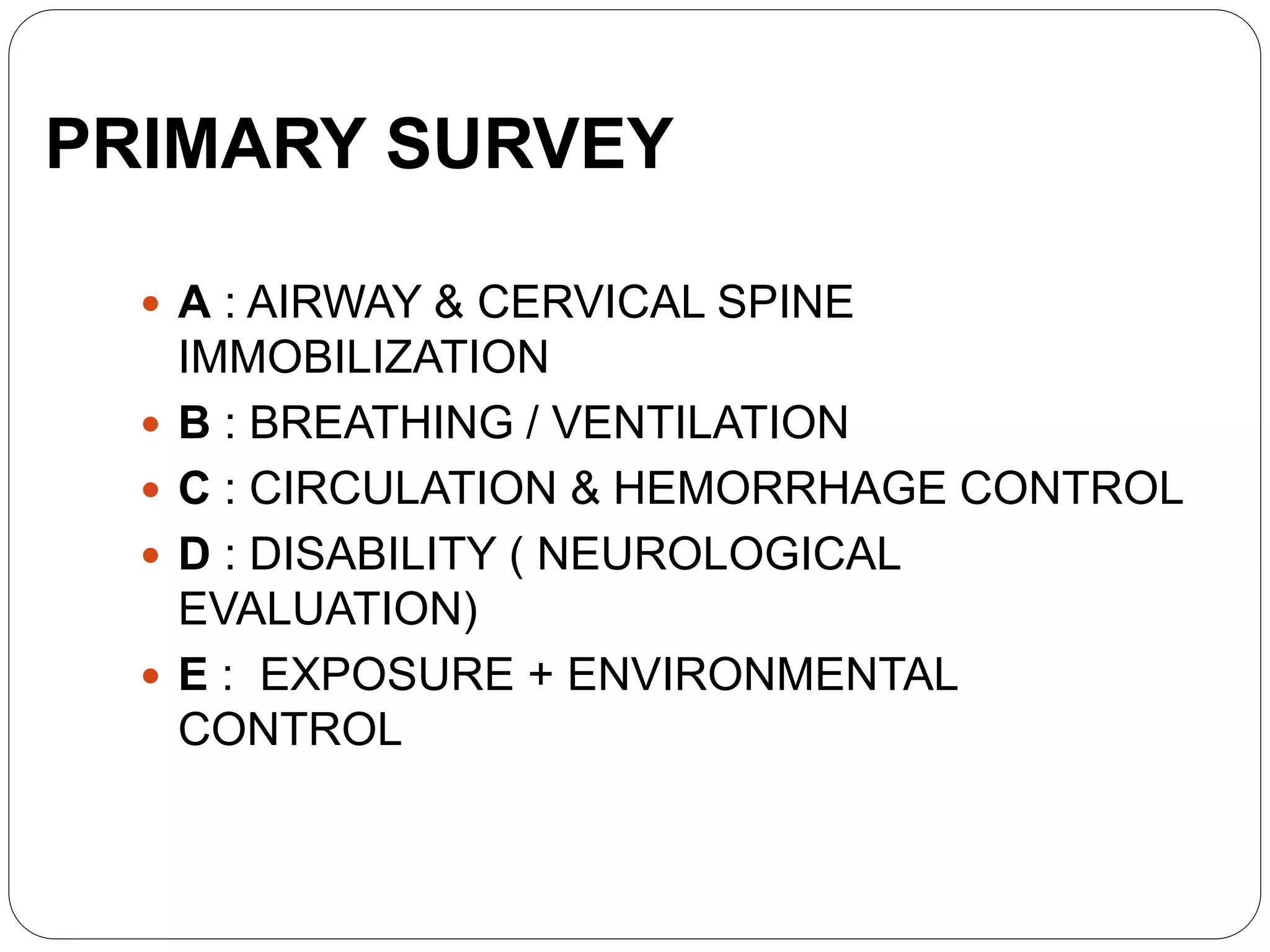 PRIMARY SURVEY
 A : AIRWAY & CERVICAL SPINE
IMMOBILIZATION
 B : BREATHING / VENTILATION
 C : CIRCULATION & HEMORRHAGE CONTROL
 D : DISABILITY ( NEUROLOGICAL
EVALUATION)
 E : EXPOSURE + ENVIRONMENTAL
CONTROL
 