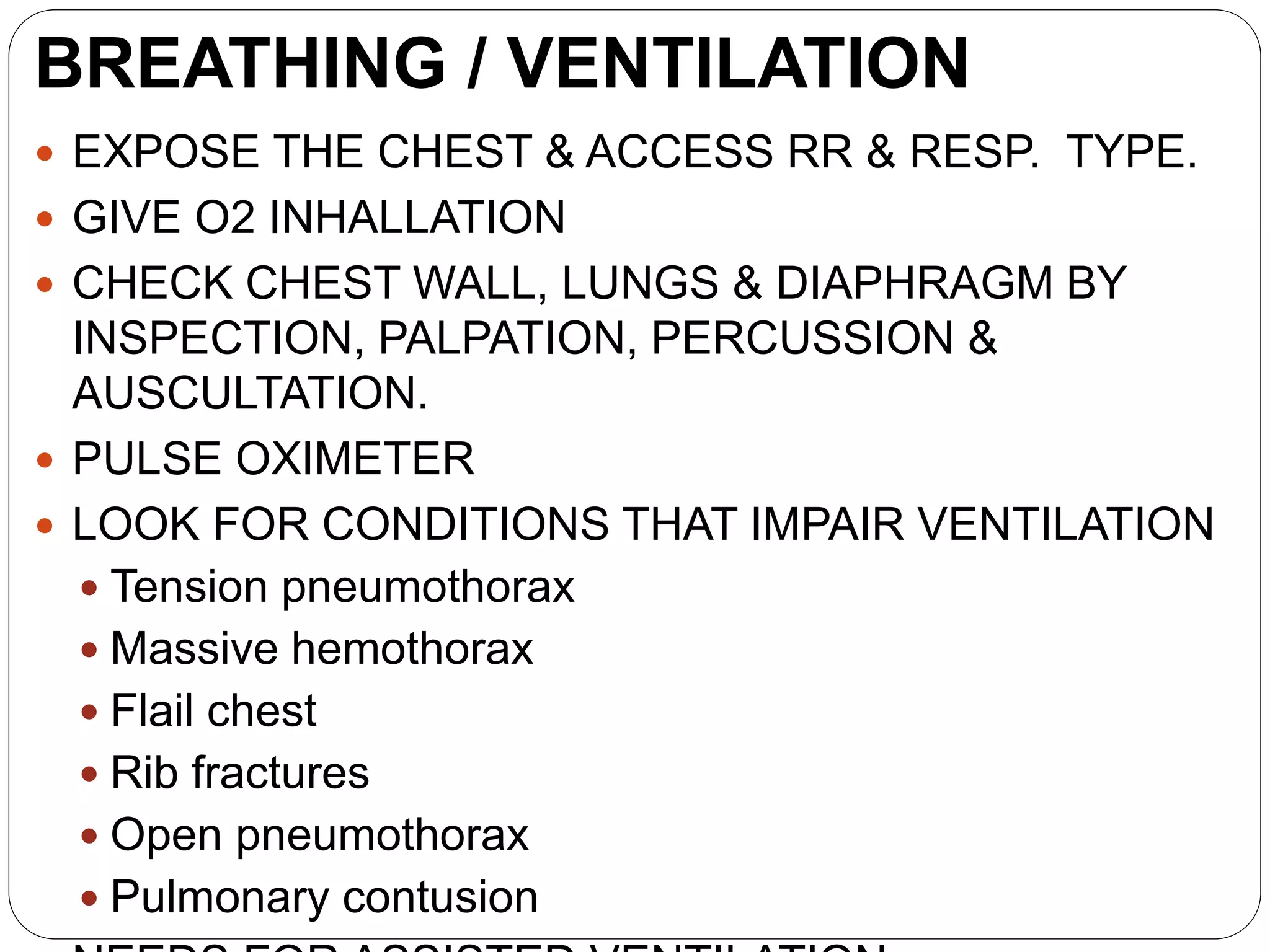 BREATHING / VENTILATION
 EXPOSE THE CHEST & ACCESS RR & RESP. TYPE.
 GIVE O2 INHALLATION
 CHECK CHEST WALL, LUNGS & DIAPHRAGM BY
INSPECTION, PALPATION, PERCUSSION &
AUSCULTATION.
 PULSE OXIMETER
 LOOK FOR CONDITIONS THAT IMPAIR VENTILATION
 Tension pneumothorax
 Massive hemothorax
 Flail chest
 Rib fractures
 Open pneumothorax
 Pulmonary contusion
 