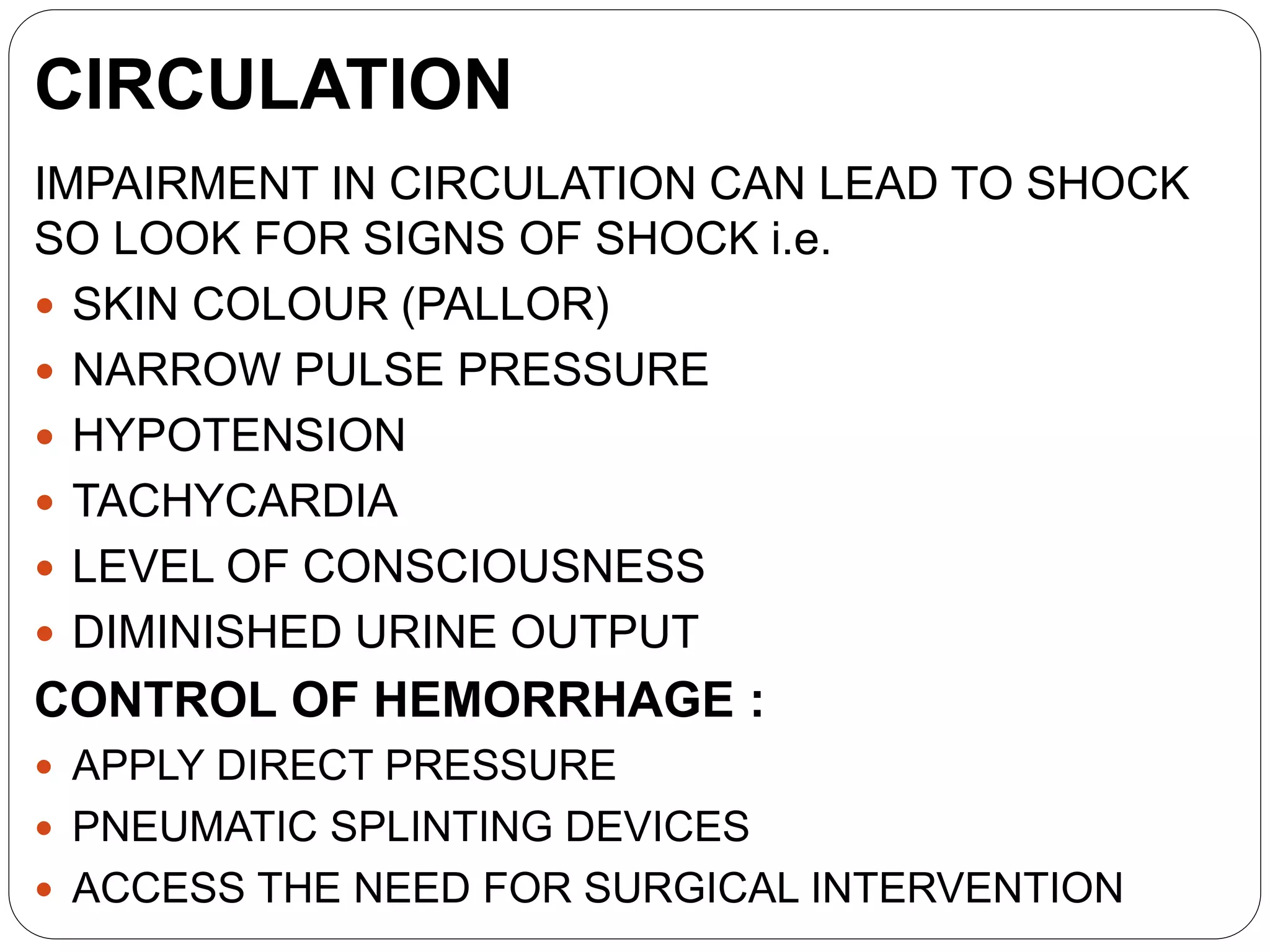 CIRCULATION
IMPAIRMENT IN CIRCULATION CAN LEAD TO SHOCK
SO LOOK FOR SIGNS OF SHOCK i.e.
 SKIN COLOUR (PALLOR)
 NARROW PULSE PRESSURE
 HYPOTENSION
 TACHYCARDIA
 LEVEL OF CONSCIOUSNESS
 DIMINISHED URINE OUTPUT
CONTROL OF HEMORRHAGE :
 APPLY DIRECT PRESSURE
 PNEUMATIC SPLINTING DEVICES
 ACCESS THE NEED FOR SURGICAL INTERVENTION
 