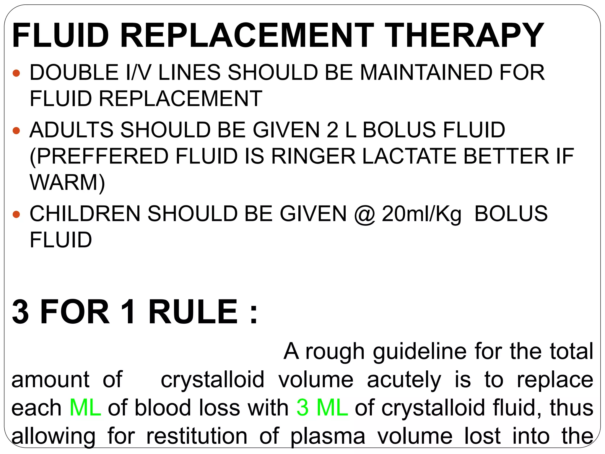 FLUID REPLACEMENT THERAPY
 DOUBLE I/V LINES SHOULD BE MAINTAINED FOR
FLUID REPLACEMENT
 ADULTS SHOULD BE GIVEN 2 L BOLUS FLUID
(PREFFERED FLUID IS RINGER LACTATE BETTER IF
WARM)
 CHILDREN SHOULD BE GIVEN @ 20ml/Kg BOLUS
FLUID
3 FOR 1 RULE :
A rough guideline for the total
amount of crystalloid volume acutely is to replace
each ML of blood loss with 3 ML of crystalloid fluid, thus
allowing for restitution of plasma volume lost into the
 
