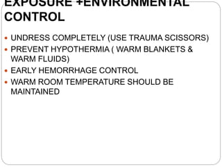 EXPOSURE +ENVIRONMENTAL
CONTROL
 UNDRESS COMPLETELY (USE TRAUMA SCISSORS)
 PREVENT HYPOTHERMIA ( WARM BLANKETS &
WARM FLUIDS)
 EARLY HEMORRHAGE CONTROL
 WARM ROOM TEMPERATURE SHOULD BE
MAINTAINED
 