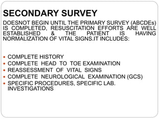 SECONDARY SURVEY
DOESNOT BEGIN UNTIL THE PRIMARY SURVEY (ABCDEs)
IS COMPLETED, RESUSCITATION EFFORTS ARE WELL
ESTABLISHED & THE PATIENT IS HAVING
NORMALIZATION OF VITAL SIGNS.IT INCLUDES:
 COMPLETE HISTORY
 COMPLETE HEAD TO TOE EXAMINATION
 REASSESSMENT OF VITAL SIGNS
 COMPLETE NEUROLOGICAL EXAMINATION (GCS)
 SPECIFIC PROCEDURES, SPECIFIC LAB.
INVESTIGATIONS
 