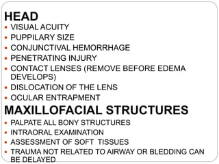 HEAD
 VISUAL ACUITY
 PUPPILARY SIZE
 CONJUNCTIVAL HEMORRHAGE
 PENETRATING INJURY
 CONTACT LENSES (REMOVE BEFORE EDEMA
DEVELOPS)
 DISLOCATION OF THE LENS
 OCULAR ENTRAPMENT
MAXILLOFACIAL STRUCTURES
 PALPATE ALL BONY STRUCTURES
 INTRAORAL EXAMINATION
 ASSESSMENT OF SOFT TISSUES
 TRAUMA NOT RELATED TO AIRWAY OR BLEDDING CAN
BE DELAYED
 