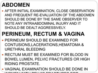 ABDOMEN
 AFTER INITIAL EXAMINATION, CLOSE OBSERVATION
AND FREQUENT RE-EVALUATION OF THE ABDOMEN
SHOULD BE DONE BY THE SAME OBSERVER TO
NOTE ANY INTRAABDOMINAL INJURY AND IT
SHOULD BE DEALT AGGRESSIVELY.
PERINEUM, RECTUM & VAGINA
 PERINEUM SHOULD BE EXAMINED FOR
CONTUSIONS,LACERATIONS,HEMATOMA &
URETHRAL BLEEDING
 RECTUM MUST BE EXAMINED FOR BLOOD IN
BOWEL LUMEN, PELVIC FRACTURES OR HIGH
RIDING PROSTATE.
 VAGINAL EXAMINATION SHOULD BE DONE IN
 