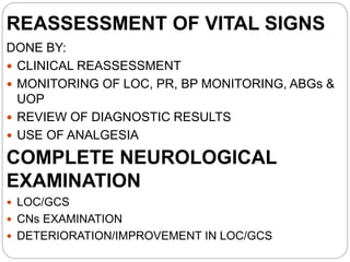 REASSESSMENT OF VITAL SIGNS
DONE BY:
 CLINICAL REASSESSMENT
 MONITORING OF LOC, PR, BP MONITORING, ABGs &
UOP
 REVIEW OF DIAGNOSTIC RESULTS
 USE OF ANALGESIA
COMPLETE NEUROLOGICAL
EXAMINATION
 LOC/GCS
 CNs EXAMINATION
 DETERIORATION/IMPROVEMENT IN LOC/GCS
 