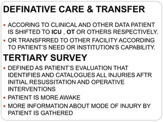DEFINATIVE CARE & TRANSFER
 ACCORING TO CLINICAL AND OTHER DATA PATIENT
IS SHIFTED TO ICU , OT OR OTHERS RESPECTIVELY.
 OR TRANSFRRED TO OTHER FACILITY ACCORDING
TO PATIENT’S NEED OR INSTITUTION’S CAPABILITY.
TERTIARY SURVEY
 DEFINED AS PATIENT’S EVALUATION THAT
IDENTIFIES AND CATALOGUES ALL INJURIES AFTR
INITIAL RESUSSITATION AND OPERATIVE
INTERVENTIONS
 PATIENT IS MORE AWAKE
 MORE INFORMATION ABOUT MODE OF INJURY BY
PATIENT IS GATHERED
 