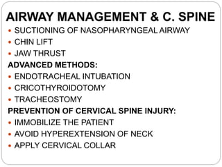 AIRWAY MANAGEMENT & C. SPINE
 SUCTIONING OF NASOPHARYNGEAL AIRWAY
 CHIN LIFT
 JAW THRUST
ADVANCED METHODS:
 ENDOTRACHEAL INTUBATION
 CRICOTHYROIDOTOMY
 TRACHEOSTOMY
PREVENTION OF CERVICAL SPINE INJURY:
 IMMOBILIZE THE PATIENT
 AVOID HYPEREXTENSION OF NECK
 APPLY CERVICAL COLLAR
 