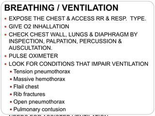 BREATHING / VENTILATION
 EXPOSE THE CHEST & ACCESS RR & RESP. TYPE.
 GIVE O2 INHALLATION
 CHECK CHEST WALL, LUNGS & DIAPHRAGM BY
INSPECTION, PALPATION, PERCUSSION &
AUSCULTATION.
 PULSE OXIMETER
 LOOK FOR CONDITIONS THAT IMPAIR VENTILATION
 Tension pneumothorax
 Massive hemothorax
 Flail chest
 Rib fractures
 Open pneumothorax
 Pulmonary contusion
 