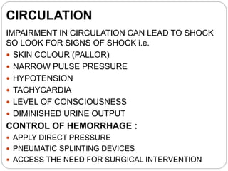 CIRCULATION
IMPAIRMENT IN CIRCULATION CAN LEAD TO SHOCK
SO LOOK FOR SIGNS OF SHOCK i.e.
 SKIN COLOUR (PALLOR)
 NARROW PULSE PRESSURE
 HYPOTENSION
 TACHYCARDIA
 LEVEL OF CONSCIOUSNESS
 DIMINISHED URINE OUTPUT
CONTROL OF HEMORRHAGE :
 APPLY DIRECT PRESSURE
 PNEUMATIC SPLINTING DEVICES
 ACCESS THE NEED FOR SURGICAL INTERVENTION
 