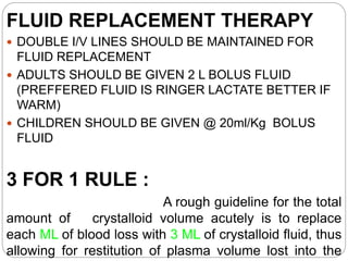 FLUID REPLACEMENT THERAPY
 DOUBLE I/V LINES SHOULD BE MAINTAINED FOR
FLUID REPLACEMENT
 ADULTS SHOULD BE GIVEN 2 L BOLUS FLUID
(PREFFERED FLUID IS RINGER LACTATE BETTER IF
WARM)
 CHILDREN SHOULD BE GIVEN @ 20ml/Kg BOLUS
FLUID
3 FOR 1 RULE :
A rough guideline for the total
amount of crystalloid volume acutely is to replace
each ML of blood loss with 3 ML of crystalloid fluid, thus
allowing for restitution of plasma volume lost into the
 