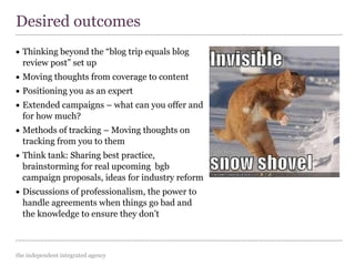 the independent integrated agency
• Thinking beyond the “blog trip equals blog
review post” set up
• Moving thoughts from coverage to content
• Positioning you as an expert
• Extended campaigns – what can you offer and
for how much?
• Methods of tracking – Moving thoughts on
tracking from you to them
• Think tank: Sharing best practice,
brainstorming for real upcoming bgb
campaign proposals, ideas for industry reform
• Discussions of professionalism, the power to
handle agreements when things go bad and
the knowledge to ensure they don’t
Desired outcomes
 
