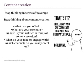 the independent integrated agency
Stop thinking in terms of ‘coverage’
Start thinking about content creation
•What can you offer? 
•What are your strengths?
•Where is your skill set in terms of 
content creation?
•What do your readers engage with?
•Which channels do you really excel 
on?
Content creation
 