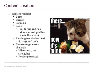 the independent integrated agency
1. Content you host
• Video
• Images
• Podcasts
• Posts
• Pre, during and post
• Interviews and profiles
• Behind the scenes
1. Reader generated content
• Surveys and polls
• Live coverage across
channels
• Where are your
strengths?
• Reader generated
Content creation
 