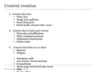 the independent integrated agency
2.   Content they host
• Video sets
• Image sets/ galleries
• Guest blog posts
• Social media channel take- overs
3.   Content that is third party hosted
• Networks and affiliations
• Other campaign partners
• Additional commissions
• Online chats
4.    Content that links you to them
• Banners
• Widgets
• Instagram walls
• Live twitter/ Facebook feeds
• Competitions
• Home page/social feed take-overs
• DMs
Content creation
 