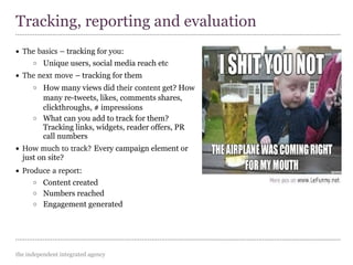 the independent integrated agency
• The basics – tracking for you:
o Unique users, social media reach etc
• The next move – tracking for them
o How many views did their content get? How
many re-tweets, likes, comments shares,
clickthroughs, # impressions
o What can you add to track for them?
Tracking links, widgets, reader offers, PR
call numbers
• How much to track? Every campaign element or
just on site?
• Produce a report:
o Content created
o Numbers reached
o Engagement generated
Tracking, reporting and evaluation
 