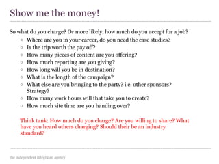 the independent integrated agency
So what do you charge? Or more likely, how much do you accept for a job?
o Where are you in your career, do you need the case studies?
o Is the trip worth the pay off?
o How many pieces of content are you offering?
o How much reporting are you giving?
o How long will you be in destination?
o What is the length of the campaign?
o What else are you bringing to the party? i.e. other sponsors?
Strategy?
o How many work hours will that take you to create?
o How much site time are you handing over?
Think tank: How much do you charge? Are you willing to share? What
have you heard others charging? Should their be an industry
standard?
Show me the money!
 
