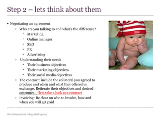 the independent integrated agency
• Negotiating an agreement
o Who are you talking to and what’s the difference?
• Marketing
• Online manager
• SEO
• PR
• Advertising
o Understanding their needs
• Their business objectives
• Their marketing objectives
• Their social media objectives
o The contract: include the collateral you agreed to
produce and when and what they offered in
exchange. Reiterate their objectives and desired
outcomes! *lets take a look at a contract
o Invoicing: Be clear on who to invoice, how and
when you will get paid
Step 2 – lets think about them
 