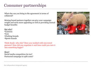 the independent integrated agency
Consumer partnerships
What else can you bring to the agreement in terms of
collateral?
Brining brand partners together can give your campaign
weight and seem more appealing as well as providing mutual
budget benefits
But who?
•Cameras
•Cars
•Clothing brands
•Sports brands
Think thank: who else? Have you worked with non­travel 
partners? How did you negotiate it and how could you turn it 
into something bigger?
How?
Social media competition tie-ins?
Partnered campaign to split costs?
 