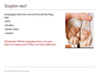 the independent integrated agency
Campaigns that have moved beyond the blog
trip:
-SVG
-Exodus
-South Africa
-Jordan
Thinktank: Which campaigns have you seen
that were impressive? Why were they different?
Inspire me!
 