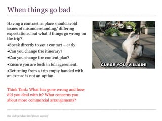 the independent integrated agency
Having a contract in place should avoid
issues of misunderstanding/ differing
expectations, but what if things go wrong on
the trip?
•Speak directly to your contact – early
•Can you change the itinerary?
•Can you change the content plan?
•Ensure you are both in full agreement.
•Returning from a trip empty handed with
an excuse is not an option.
Think Tank: What has gone wrong and how 
did you deal with it? What concerns you 
about more commercial arrangements?
When things go bad
 