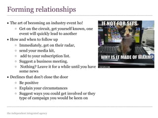 the independent integrated agency
• The art of becoming an industry event ho!
o Get on the circuit, get yourself known, one
event will quickly lead to another
• How and when to follow up
o Immediately, get on their radar,
o send your media kit,
o add to your subscription list.
o Suggest a business meeting.
o Nothing? Leave it for a while until you have
some news
• Declines that don't close the door
o Be positive
o Explain your circumstances
o Suggest ways you could get involved or they
type of campaign you would be keen on
Forming relationships
 