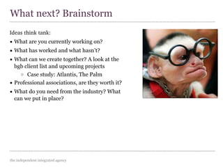 the independent integrated agency
Ideas think tank:
• What are you currently working on?
• What has worked and what hasn’t?
• What can we create together? A look at the
bgb client list and upcoming projects
o Case study: Atlantis, The Palm
• Professional associations, are they worth it?
• What do you need from the industry? What
can we put in place?
What next? Brainstorm
 
