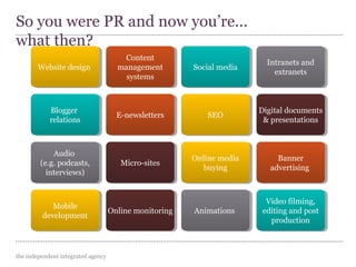 the independent integrated agency
So you were PR and now you’re...
what then?
Website designWebsite design
Content
management
systems
Content
management
systems
Social mediaSocial media Intranets and
extranets
Intranets and
extranets
Digital documents
& presentations
Digital documents
& presentationsSEOSEOE-newslettersE-newslettersBlogger
relations
Blogger
relations
Audio
(e.g. podcasts,
interviews)
Audio
(e.g. podcasts,
interviews)
Micro-sitesMicro-sites Online media
buying
Online media
buying
Banner
advertising
Banner
advertising
Video filming,
editing and post
production
Video filming,
editing and post
production
AnimationsAnimationsOnline monitoringOnline monitoringMobile
development
Mobile
development
 