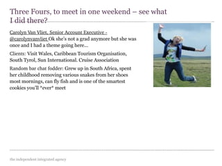 the independent integrated agency
Carolyn Van Vliet, Senior Account Executive ­ 
@carolynvanvliet Ok she’s not a grad anymore but she was
once and I had a theme going here...
Clients: Visit Wales, Caribbean Tourism Organisation,
South Tyrol, Sun International. Cruise Association
Random bar chat fodder: Grew up in South Africa, spent
her childhood removing various snakes from her shoes
most mornings, can fly fish and is one of the smartest
cookies you’ll *ever* meet
Three Fours, to meet in one weekend – see what
I did there?
 