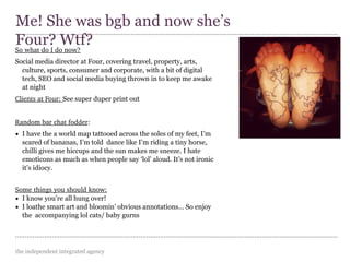 the independent integrated agency
So what do I do now?
Social media director at Four, covering travel, property, arts,
culture, sports, consumer and corporate, with a bit of digital
tech, SEO and social media buying thrown in to keep me awake
at night
Clients at Four: See super duper print out
Random bar chat fodder:
• I have the a world map tattooed across the soles of my feet, I’m
scared of bananas, I’m told dance like I’m riding a tiny horse,
chilli gives me hiccups and the sun makes me sneeze. I hate
emoticons as much as when people say ‘lol’ aloud. It’s not ironic
it’s idiocy.
Some things you should know:
• I know you’re all hung over!
• I loathe smart art and bloomin’ obvious annotations... So enjoy
the accompanying lol cats/ baby gurns
Me! She was bgb and now she’s
Four? Wtf?
 