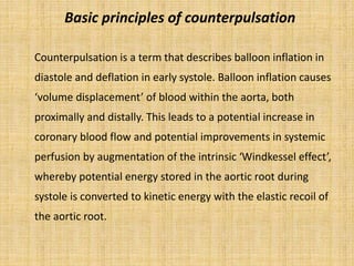 Basic principles of counterpulsation
Counterpulsation is a term that describes balloon inflation in
diastole and deflation in early systole. Balloon inflation causes
‘volume displacement’ of blood within the aorta, both
proximally and distally. This leads to a potential increase in
coronary blood flow and potential improvements in systemic
perfusion by augmentation of the intrinsic ‘Windkessel effect’,
whereby potential energy stored in the aortic root during
systole is converted to kinetic energy with the elastic recoil of
the aortic root.
 