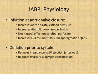 IABP: Physiology
• Inflation at aortic valve closure:
• Increases aortic diastolic blood pressure
• Increases diastolic coronary perfusion
• Net neutral effect on cerebral perfusion
• Increases C.O./“runoff” to subdiaphragmatic organs
• Deflation prior to systole:
• Reduces impedance to LV ejection (afterload)
• Reduces myocardial oxygen consumption
 