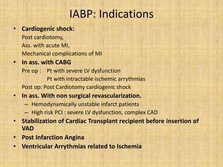 IABP: Indications
• Cardiogenic shock:
Post cardiotomy,
Ass. with acute MI,
Mechanical complications of MI
• In ass. with CABG
Pre op : Pt with severe LV dysfunction
Pt with intractable ischemic arrythmias
Post op: Post Cardiotomy cardiogenic shock
• In ass. With non surgical revascularization.
– Hemodynamically unstable infarct patients
– High risk PCI : severe LV dysfunction, complex CAD
• Stabilization of Cardiac Transplant recipient before insertion of
VAD
• Post Infarction Angina
• Ventricular Arrythmias related to Ischemia
 