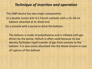 Technique of insertion and operation
The IABP device has two major components:
(i) a double-lumen 8.0–9.5 French catheter with a 25–50 ml
balloon attached at its distal end
(ii) a console with a pump to drive the balloon.
The balloon is made of polyethylene and is inflated with gas
driven by the pump. Helium is often used because its low
density facilitates rapid transfer of gas from console to the
balloon. It is also easily absorbed into the blood stream in case
of rupture of the balloon
 