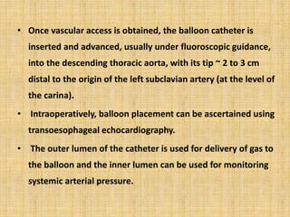 • Once vascular access is obtained, the balloon catheter is
inserted and advanced, usually under fluoroscopic guidance,
into the descending thoracic aorta, with its tip ~ 2 to 3 cm
distal to the origin of the left subclavian artery (at the level of
the carina).
• Intraoperatively, balloon placement can be ascertained using
transoesophageal echocardiography.
• The outer lumen of the catheter is used for delivery of gas to
the balloon and the inner lumen can be used for monitoring
systemic arterial pressure.
 
