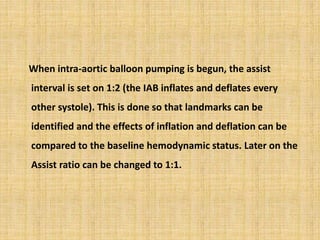When intra-aortic balloon pumping is begun, the assist
interval is set on 1:2 (the IAB inflates and deflates every
other systole). This is done so that landmarks can be
identified and the effects of inflation and deflation can be
compared to the baseline hemodynamic status. Later on the
Assist ratio can be changed to 1:1.
 