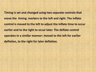 Timing is set and changed using two separate controls that
move the timing markers to the left and right. The inflate
control is moved to the left to adjust the inflate time to occur
earlier and to the right to occur later. The deflate control
operates in a similar manner: moved to the left for earlier
deflation, to the right for later deflation.
 