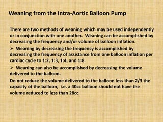 Weaning from the Intra-Aortic Balloon Pump
There are two methods of weaning which may be used independently
or in conjunction with one another. Weaning can be accomplished by
decreasing the frequency and/or volume of balloon inflation.
 Weaning by decreasing the frequency is accomplished by
decreasing the frequency of assistance from one balloon inflation per
cardiac cycle to 1:2, 1:3, 1:4, and 1:8.
 Weaning can also be accomplished by decreasing the volume
delivered to the balloon.
Do not reduce the volume delivered to the balloon less than 2/3 the
capacity of the balloon, i.e. a 40cc balloon should not have the
volume reduced to less than 28cc.
 