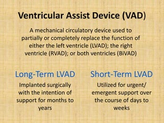 Ventricular Assist Device (VAD)
Long-Term LVAD
Implanted surgically
with the intention of
support for months to
years
Short-Term LVAD
Utilized for urgent/
emergent support over
the course of days to
weeks
A mechanical circulatory device used to
partially or completely replace the function of
either the left ventricle (LVAD); the right
ventricle (RVAD); or both ventricles (BiVAD)
 