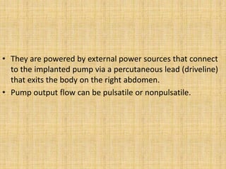 • They are powered by external power sources that connect
to the implanted pump via a percutaneous lead (driveline)
that exits the body on the right abdomen.
• Pump output flow can be pulsatile or nonpulsatile.
 
