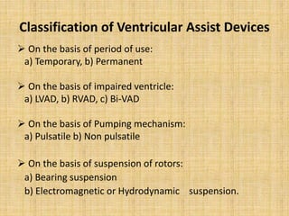 Classification of Ventricular Assist Devices
 On the basis of period of use:
a) Temporary, b) Permanent
 On the basis of impaired ventricle:
a) LVAD, b) RVAD, c) Bi-VAD
 On the basis of Pumping mechanism:
a) Pulsatile b) Non pulsatile
 On the basis of suspension of rotors:
a) Bearing suspension
b) Electromagnetic or Hydrodynamic suspension.
 