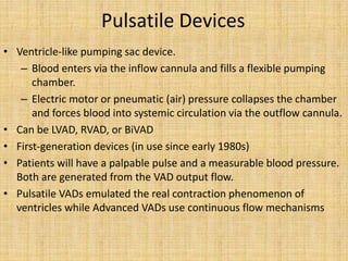 Pulsatile Devices
• Ventricle-like pumping sac device.
– Blood enters via the inflow cannula and fills a flexible pumping
chamber.
– Electric motor or pneumatic (air) pressure collapses the chamber
and forces blood into systemic circulation via the outflow cannula.
• Can be LVAD, RVAD, or BiVAD
• First-generation devices (in use since early 1980s)
• Patients will have a palpable pulse and a measurable blood pressure.
Both are generated from the VAD output flow.
• Pulsatile VADs emulated the real contraction phenomenon of
ventricles while Advanced VADs use continuous flow mechanisms
 