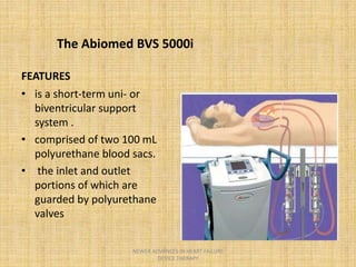 FEATURES
• is a short-term uni- or
biventricular support
system .
• comprised of two 100 mL
polyurethane blood sacs.
• the inlet and outlet
portions of which are
guarded by polyurethane
valves
The Abiomed BVS 5000i
NEWER ADVANCES IN HEART FAILURE
DEVICE THERAPY
 