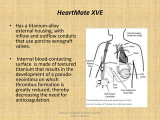 HeartMate XVE
• Has a titanium-alloy
external housing, with
inflow and outflow conduits
that use porcine xenograft
valves.
• Internal blood-contacting
surface is made of textured
titanium that results in the
development of a pseudo-
neointima on which
thrombus formation is
greatly reduced, thereby
decreasing the need for
anticoagulation.
NEWER ADVANCES IN HEART FAILURE
DEVICE THERAPY
 