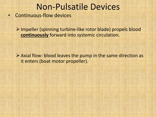 Non-Pulsatile Devices
• Continuous-flow devices
Impeller (spinning turbine-like rotor blade) propels blood
continuously forward into systemic circulation.
Axial flow: blood leaves the pump in the same direction as
it enters (boat motor propeller).
 