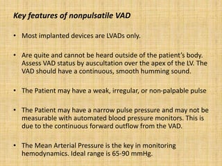 Key features of nonpulsatile VAD
• Most implanted devices are LVADs only.
• Are quite and cannot be heard outside of the patient’s body.
Assess VAD status by auscultation over the apex of the LV. The
VAD should have a continuous, smooth humming sound.
• The Patient may have a weak, irregular, or non-palpable pulse
• The Patient may have a narrow pulse pressure and may not be
measurable with automated blood pressure monitors. This is
due to the continuous forward outflow from the VAD.
• The Mean Arterial Pressure is the key in monitoring
hemodynamics. Ideal range is 65-90 mmHg.
 